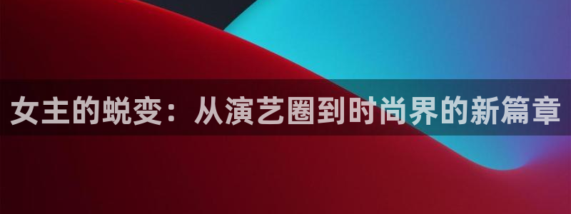 盛煌平台平台官方入口下载：女主的蜕变：从演艺圈到时尚界的新篇章